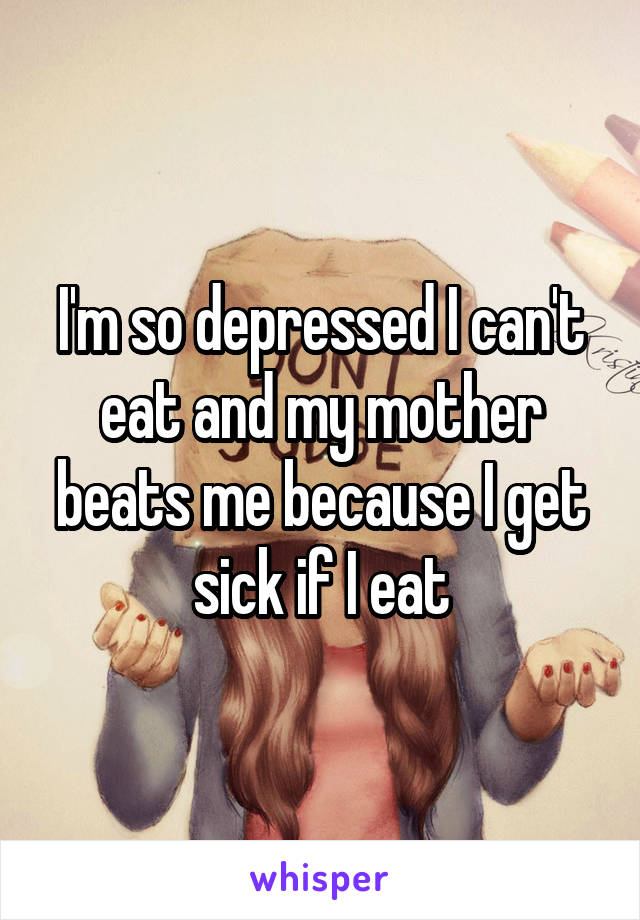 I'm so depressed I can't eat and my mother beats me because I get sick if I eat