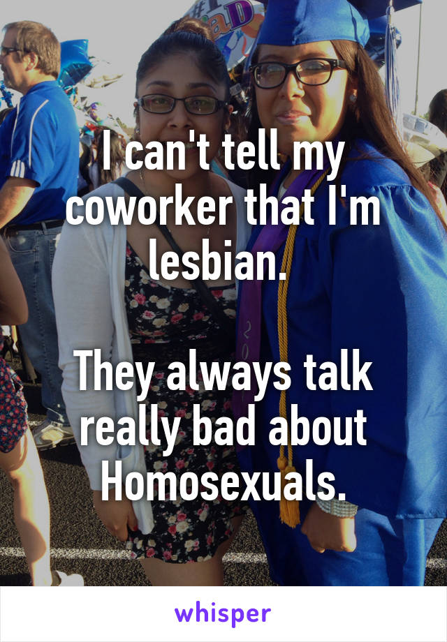 I can't tell my coworker that I'm lesbian. 

They always talk really bad about Homosexuals.