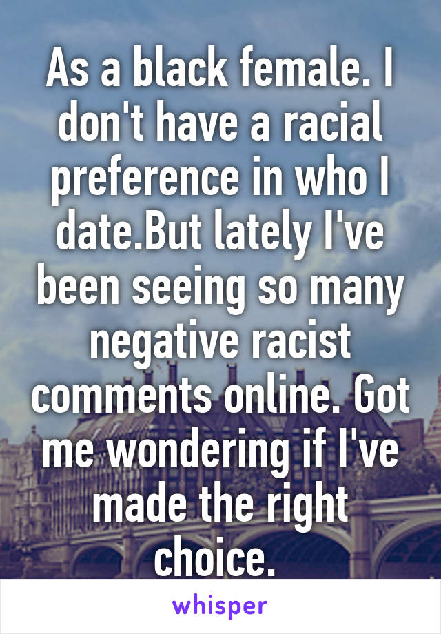 As a black female. I don't have a racial preference in who I date.But lately I've been seeing so many negative racist comments online. Got me wondering if I've made the right choice. 