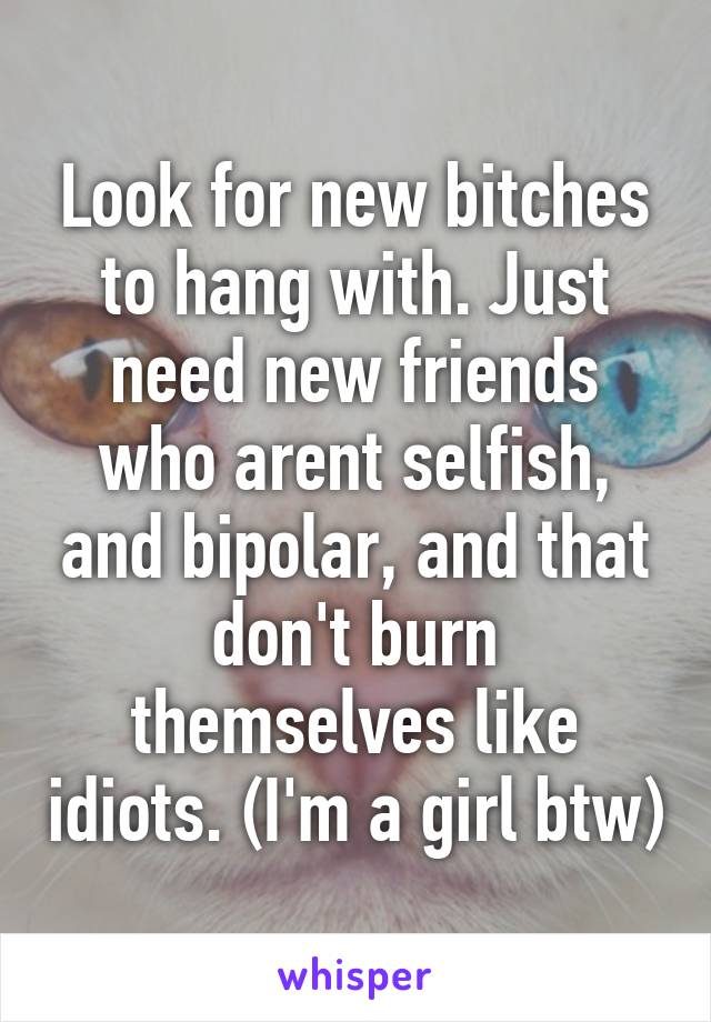 Look for new bitches to hang with. Just need new friends who arent selfish, and bipolar, and that don't burn themselves like idiots. (I'm a girl btw)