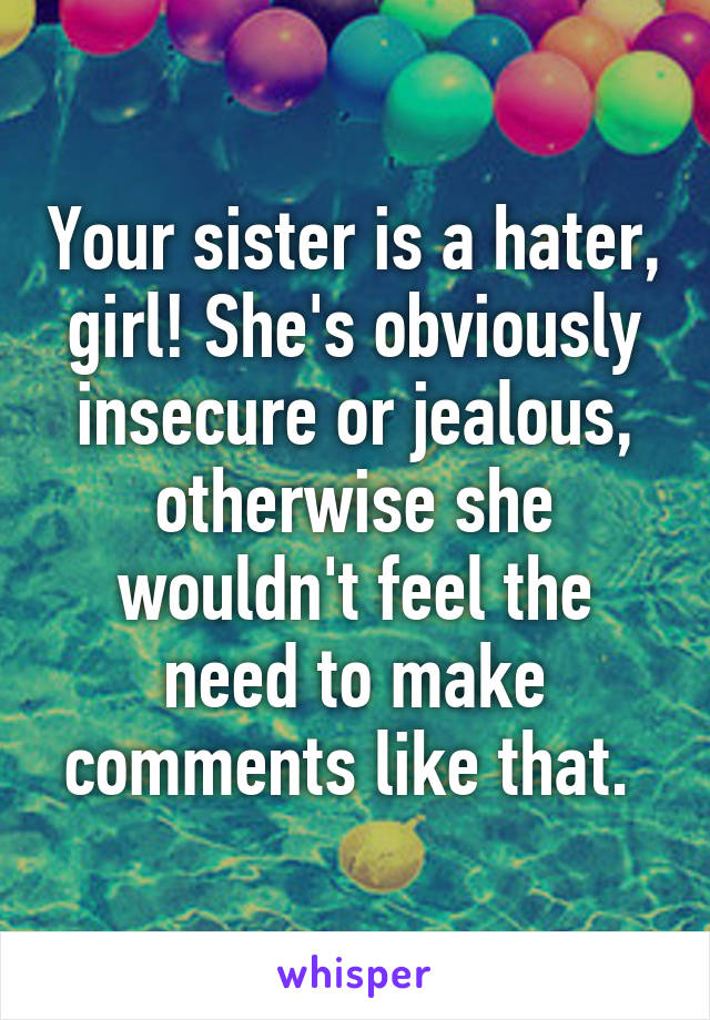 Your sister is a hater, girl! She's obviously insecure or jealous, otherwise she wouldn't feel the need to make comments like that. 