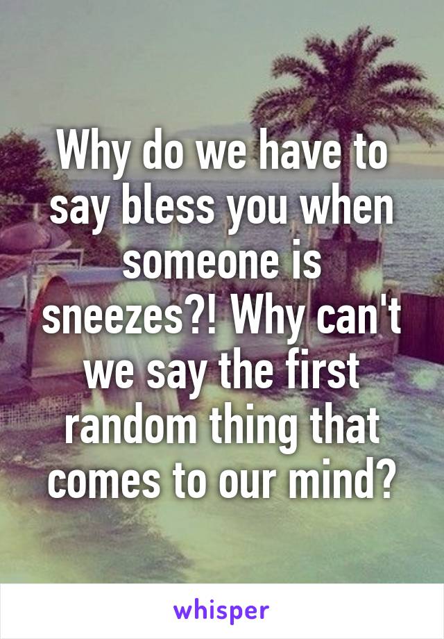 Why do we have to say bless you when someone is sneezes?! Why can't we say the first random thing that comes to our mind?