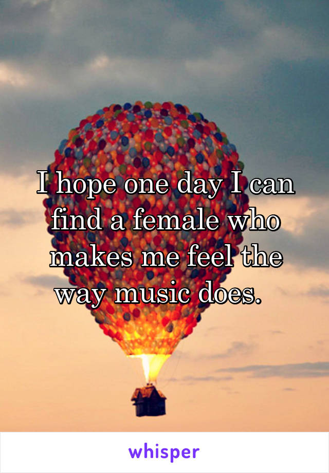 I hope one day I can find a female who makes me feel the way music does.  