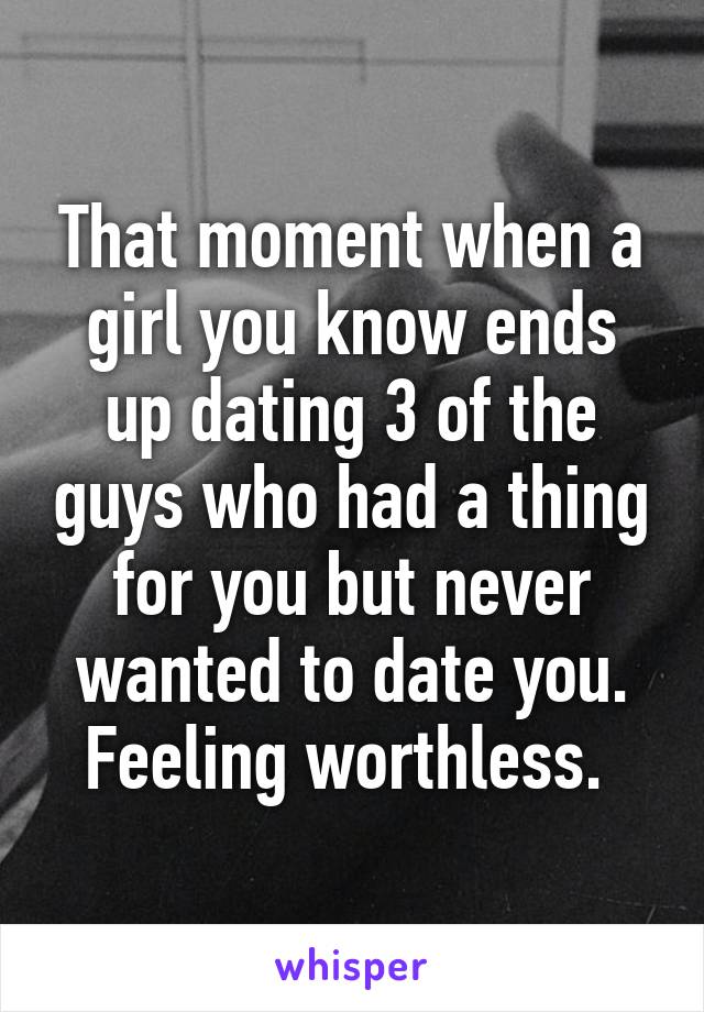 That moment when a girl you know ends up dating 3 of the guys who had a thing for you but never wanted to date you. Feeling worthless. 