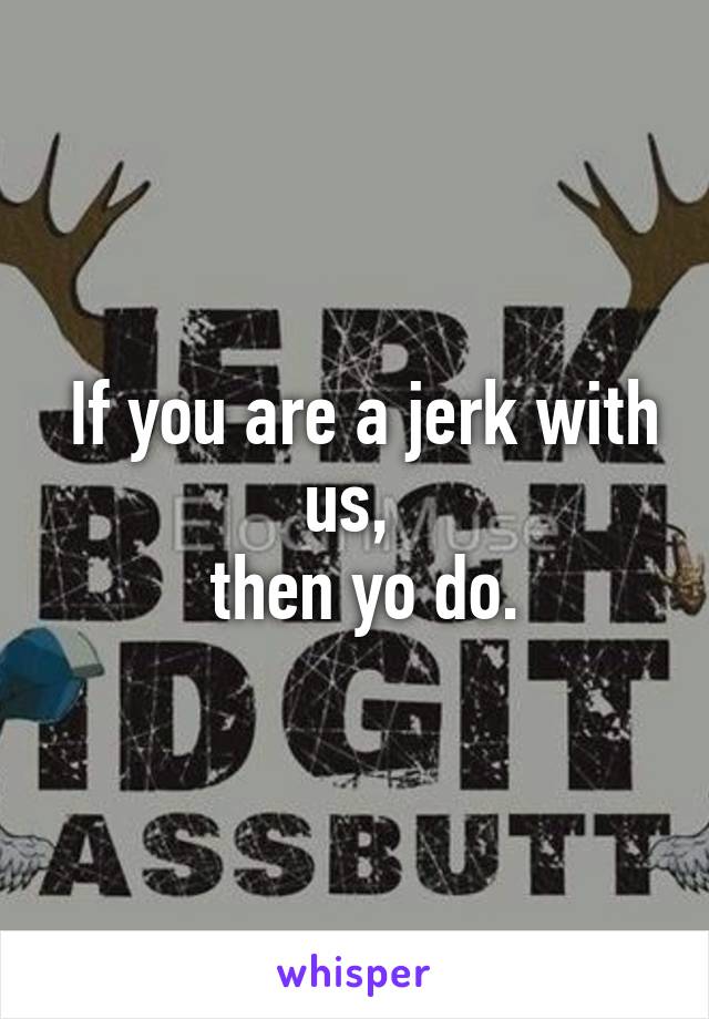  If you are a jerk with us, 
 then yo do.