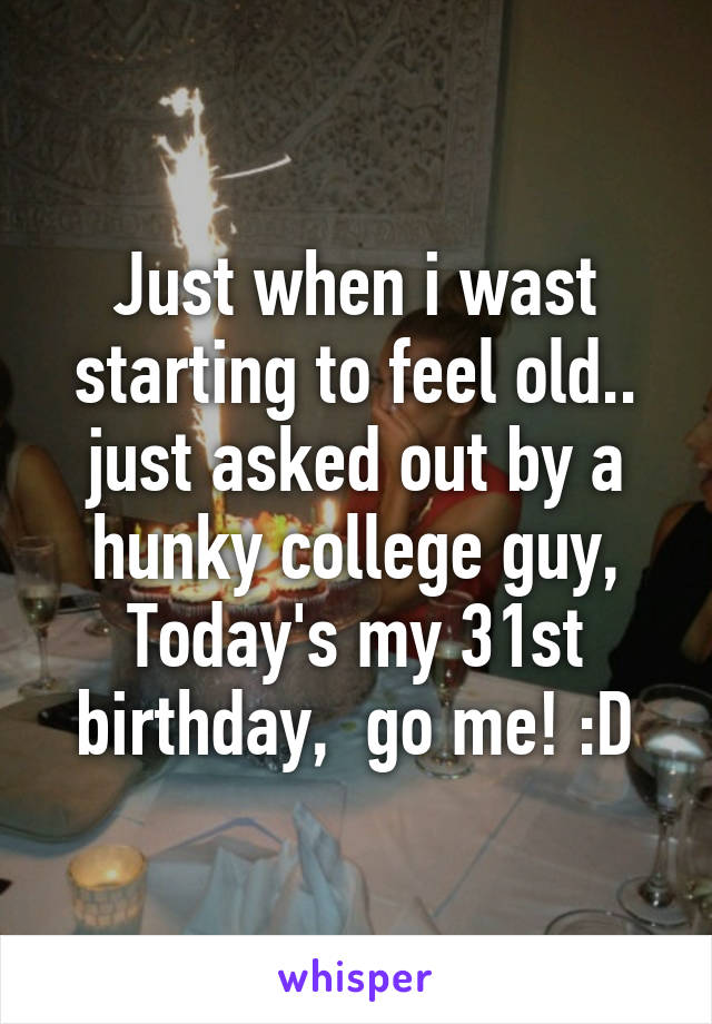 Just when i wast starting to feel old.. just asked out by a hunky college guy,
Today's my 31st birthday,  go me! :D