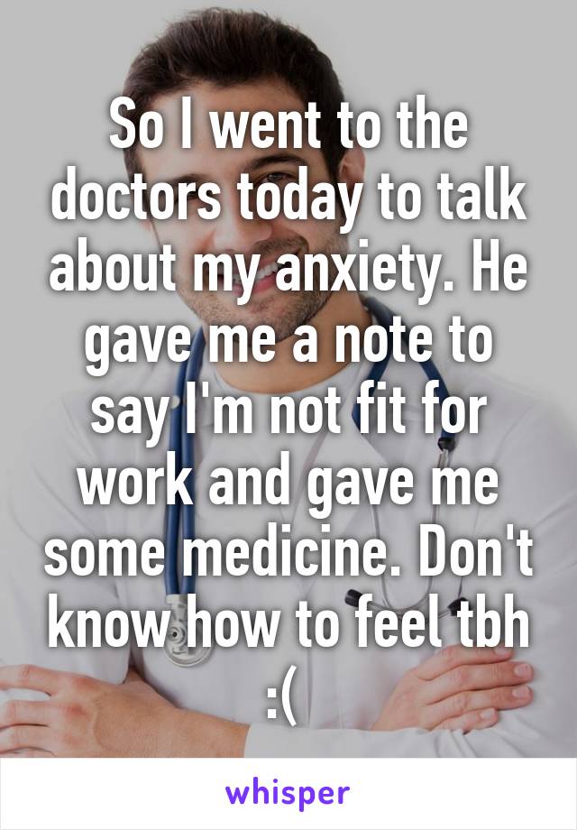 So I went to the doctors today to talk about my anxiety. He gave me a note to say I'm not fit for work and gave me some medicine. Don't know how to feel tbh :( 