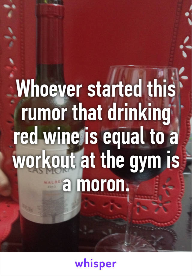 Whoever started this rumor that drinking red wine is equal to a workout at the gym is a moron.