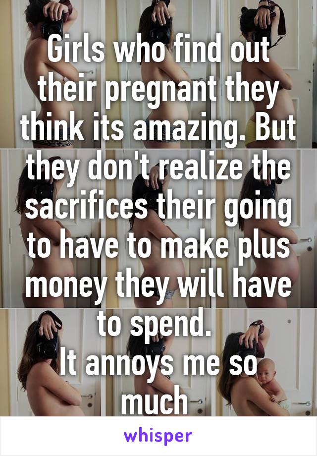 Girls who find out their pregnant they think its amazing. But they don't realize the sacrifices their going to have to make plus money they will have to spend. 
It annoys me so much 