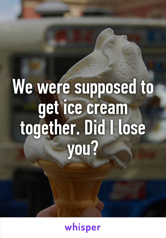 We were supposed to get ice cream together. Did I lose you?