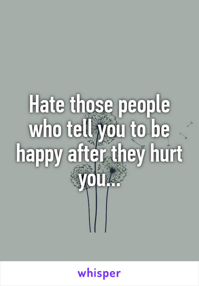 Hate those people who tell you to be happy after they hurt you...