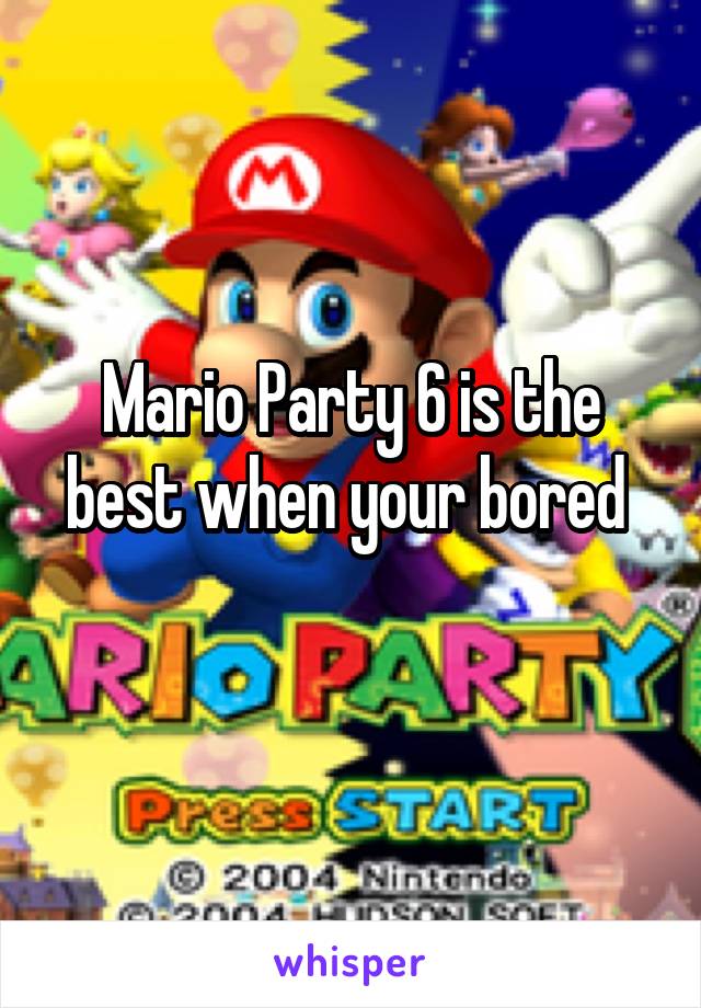 Mario Party 6 is the best when your bored 
