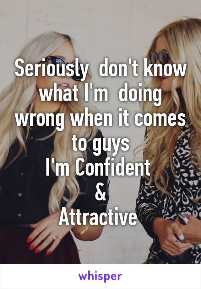 Seriously  don't know what I'm  doing wrong when it comes to guys
I'm Confident 
&
Attractive 