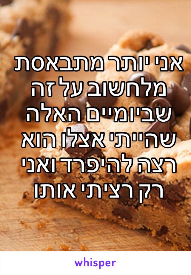 אני יותר מתבאסת מלחשוב על זה שביומיים האלה שהייתי אצלו הוא רצה להיפרד ואני רק רציתי אותו