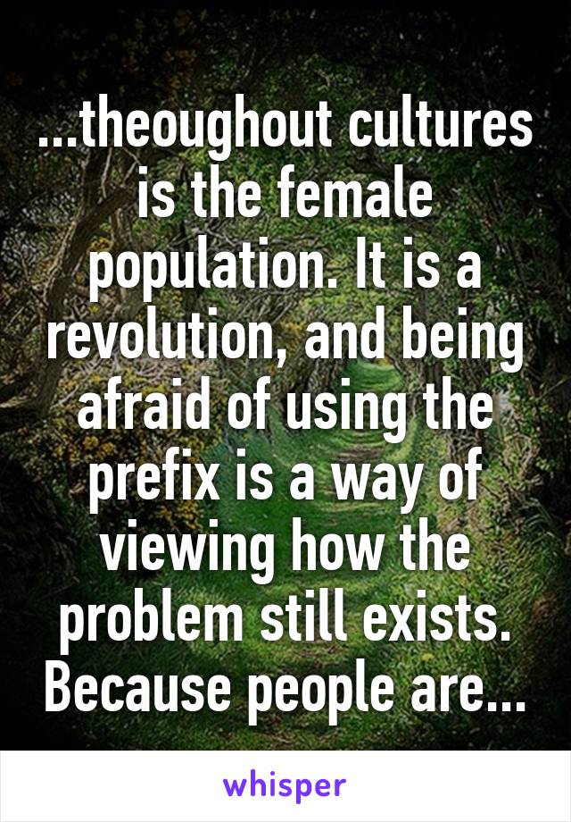 ...theoughout cultures is the female population. It is a revolution, and being afraid of using the prefix is a way of viewing how the problem still exists. Because people are...