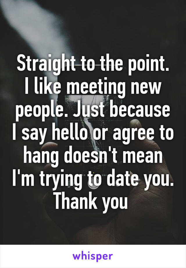 Straight to the point. I like meeting new people. Just because I say hello or agree to hang doesn't mean I'm trying to date you. Thank you 