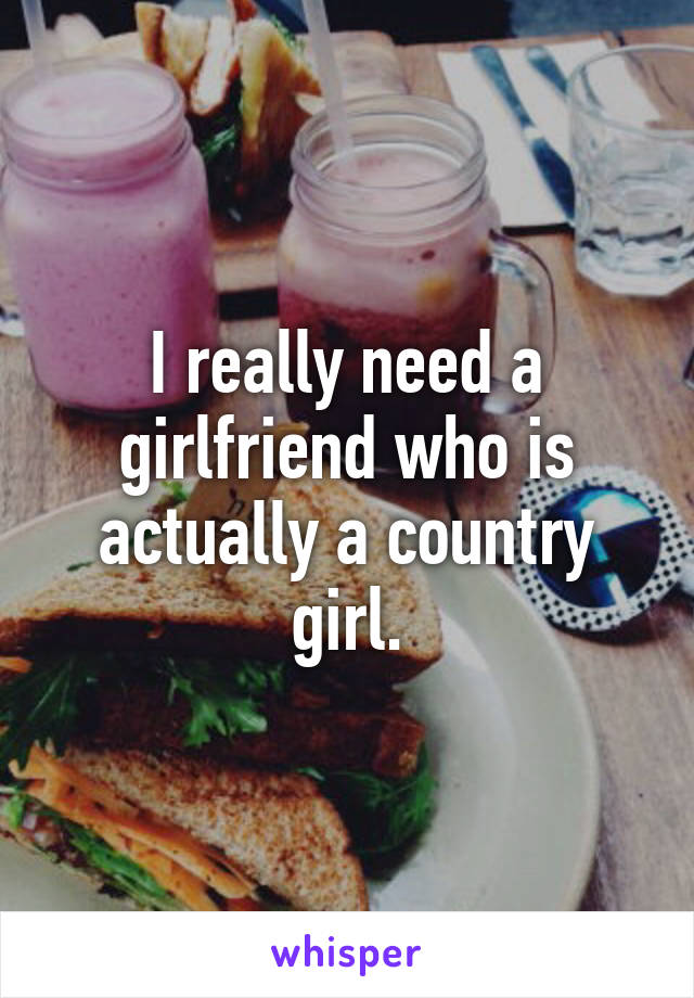 I really need a girlfriend who is actually a country girl.