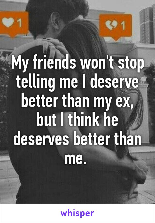 My friends won't stop telling me I deserve better than my ex, but I think he deserves better than me. 