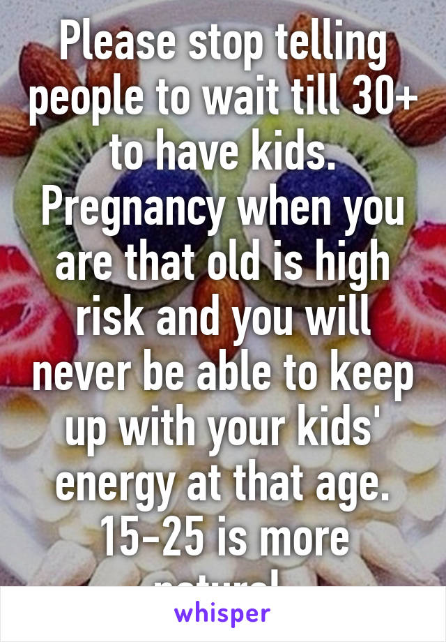 Please stop telling people to wait till 30+ to have kids. Pregnancy when you are that old is high risk and you will never be able to keep up with your kids' energy at that age. 15-25 is more natural.