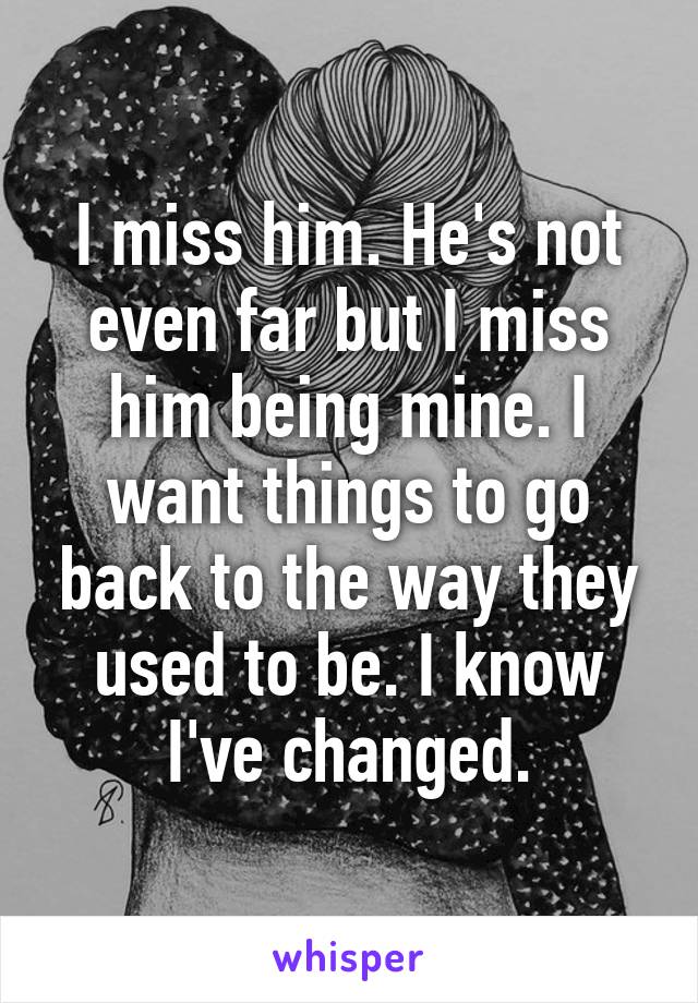 I miss him. He's not even far but I miss him being mine. I want things to go back to the way they used to be. I know I've changed.