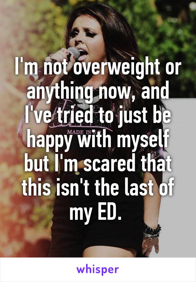 I'm not overweight or anything now, and I've tried to just be happy with myself but I'm scared that this isn't the last of my ED. 