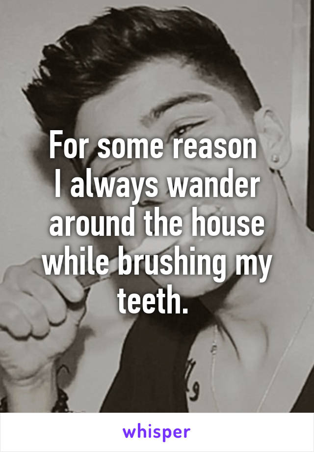 For some reason 
I always wander around the house while brushing my teeth. 