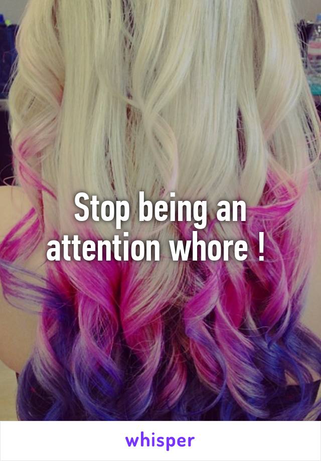 Stop being an attention whore ! 