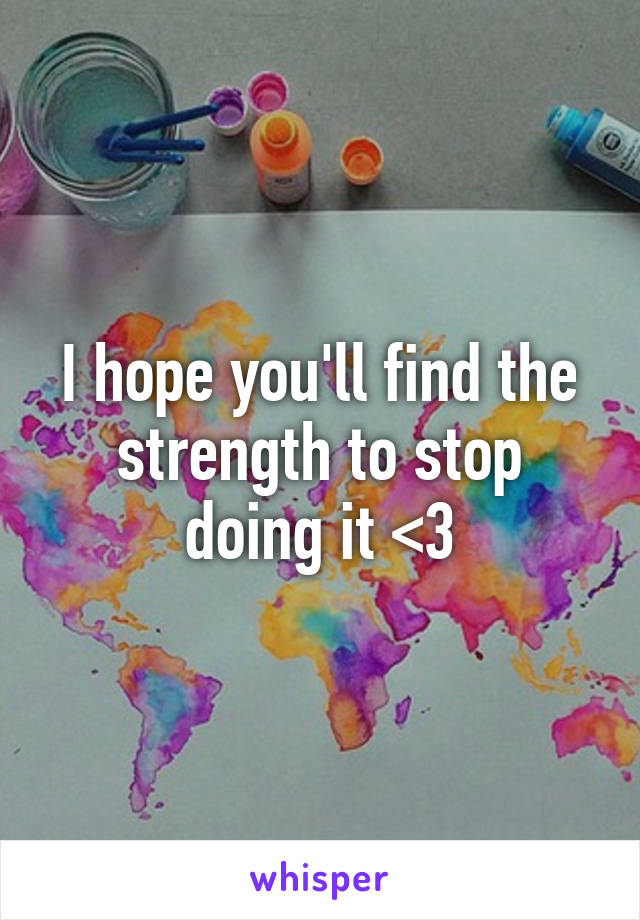 I hope you'll find the strength to stop doing it <3