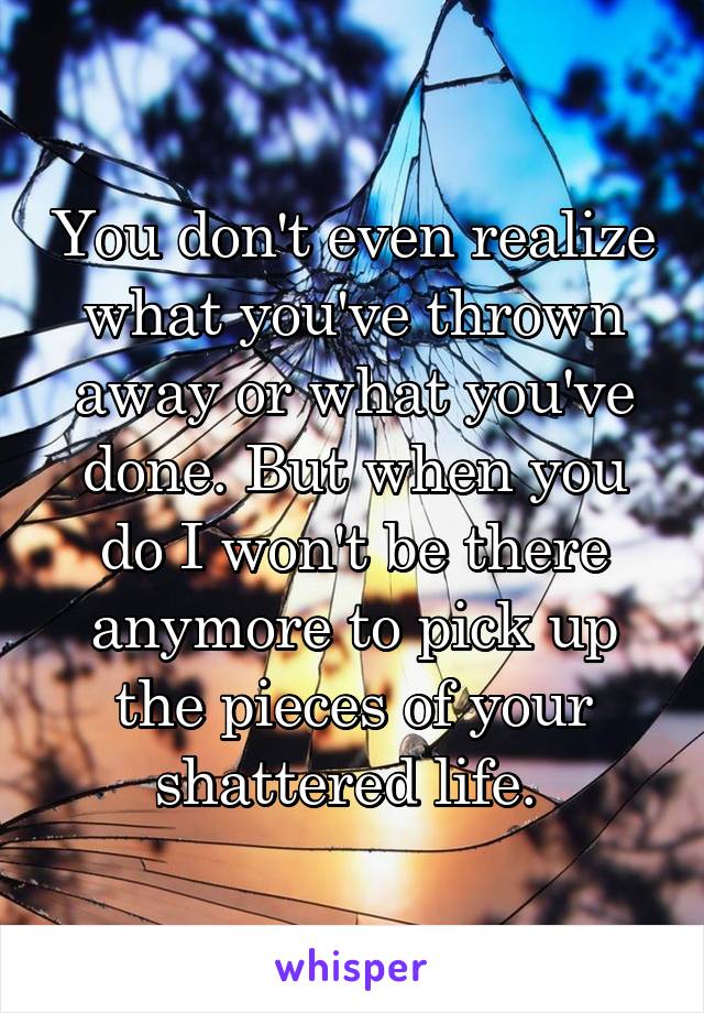 You don't even realize what you've thrown away or what you've done. But when you do I won't be there anymore to pick up the pieces of your shattered life. 