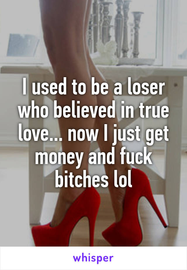 I used to be a loser who believed in true love... now I just get money and fuck bitches lol