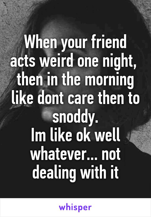 When your friend acts weird one night,  then in the morning like dont care then to snoddy.
Im like ok well whatever... not dealing with it