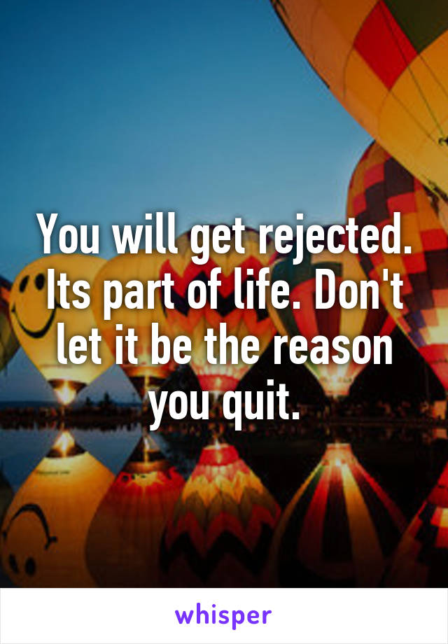 You will get rejected. Its part of life. Don't let it be the reason you quit.