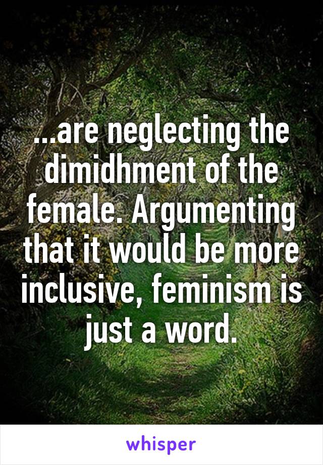 ...are neglecting the dimidhment of the female. Argumenting that it would be more inclusive, feminism is just a word.