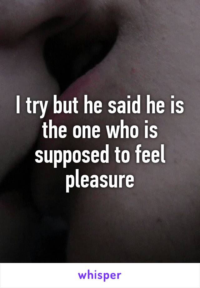 I try but he said he is the one who is supposed to feel pleasure