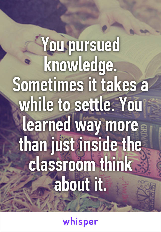 You pursued knowledge. Sometimes it takes a while to settle. You learned way more than just inside the classroom think about it.