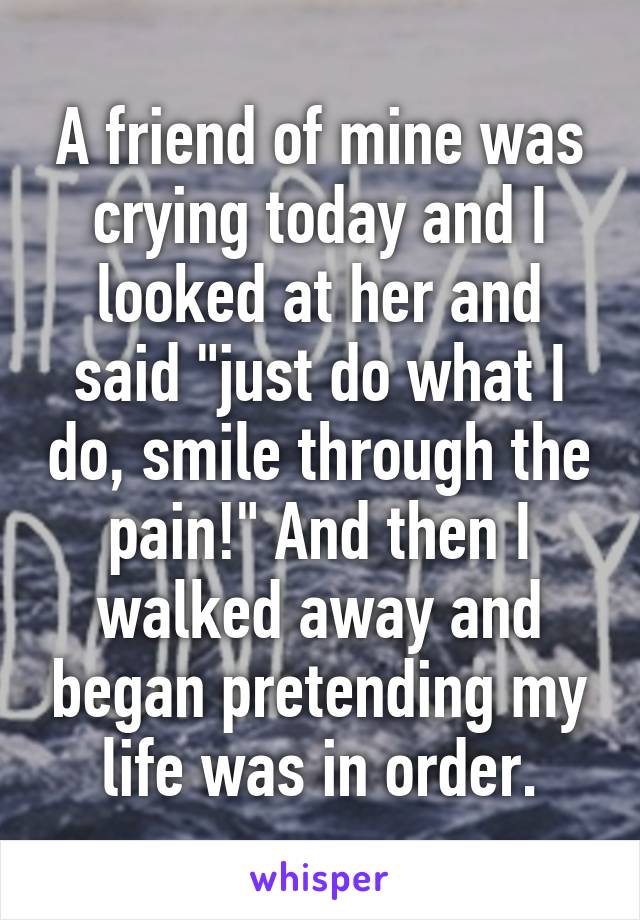 A friend of mine was crying today and I looked at her and said "just do what I do, smile through the pain!" And then I walked away and began pretending my life was in order.