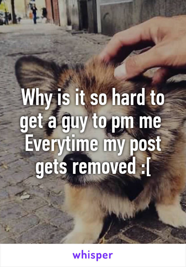 Why is it so hard to get a guy to pm me 
Everytime my post gets removed :[