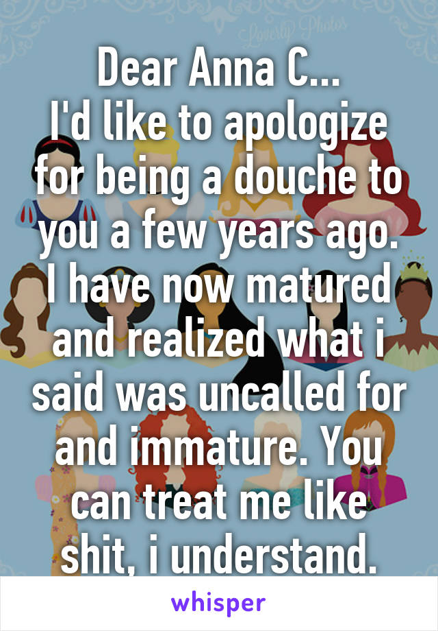 Dear Anna C...
I'd like to apologize for being a douche to you a few years ago. I have now matured and realized what i said was uncalled for and immature. You can treat me like shit, i understand.