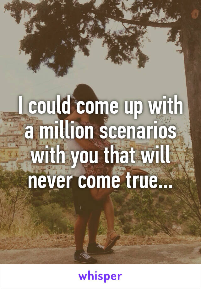 I could come up with a million scenarios with you that will never come true...