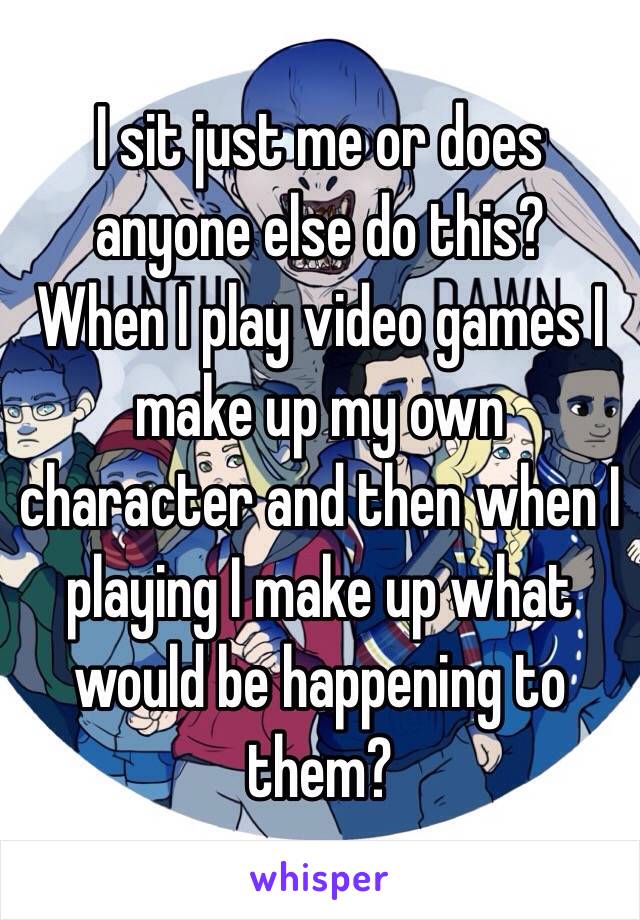 I sit just me or does anyone else do this? 
When I play video games I make up my own character and then when I playing I make up what would be happening to them?