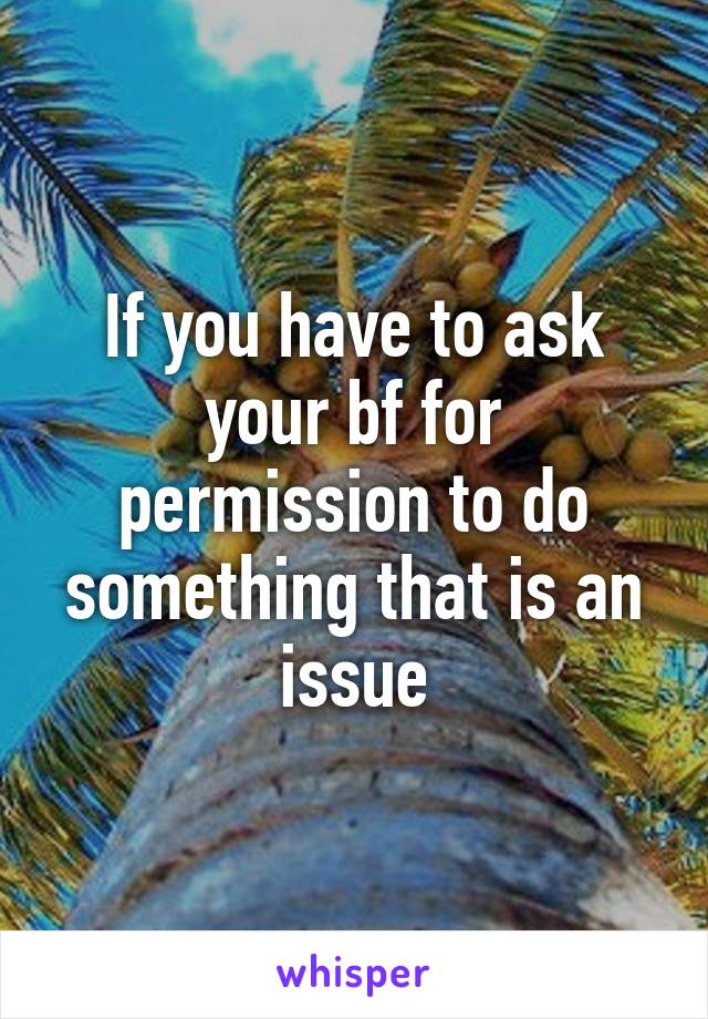 If you have to ask your bf for permission to do something that is an issue