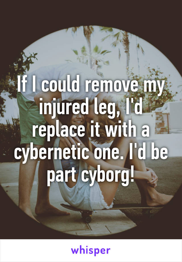 If I could remove my injured leg, I'd replace it with a cybernetic one. I'd be part cyborg!