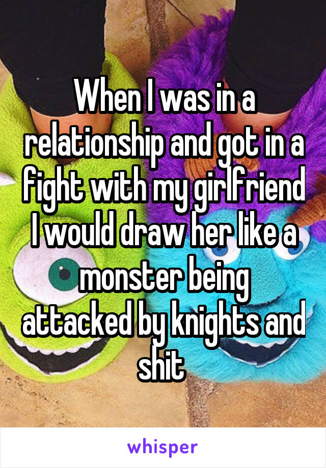 When I was in a relationship and got in a fight with my girlfriend I would draw her like a monster being attacked by knights and shit 