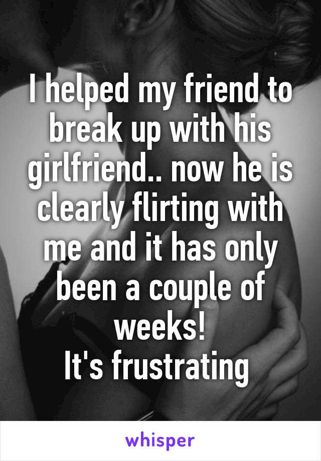 I helped my friend to break up with his girlfriend.. now he is clearly flirting with me and it has only been a couple of weeks!
It's frustrating 