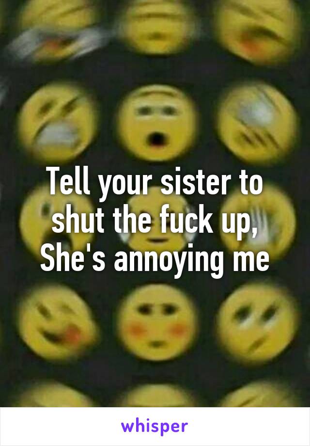 Tell your sister to shut the fuck up,
She's annoying me