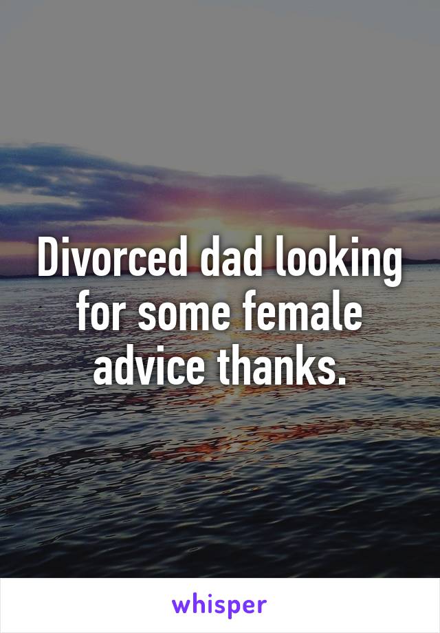 Divorced dad looking for some female advice thanks.