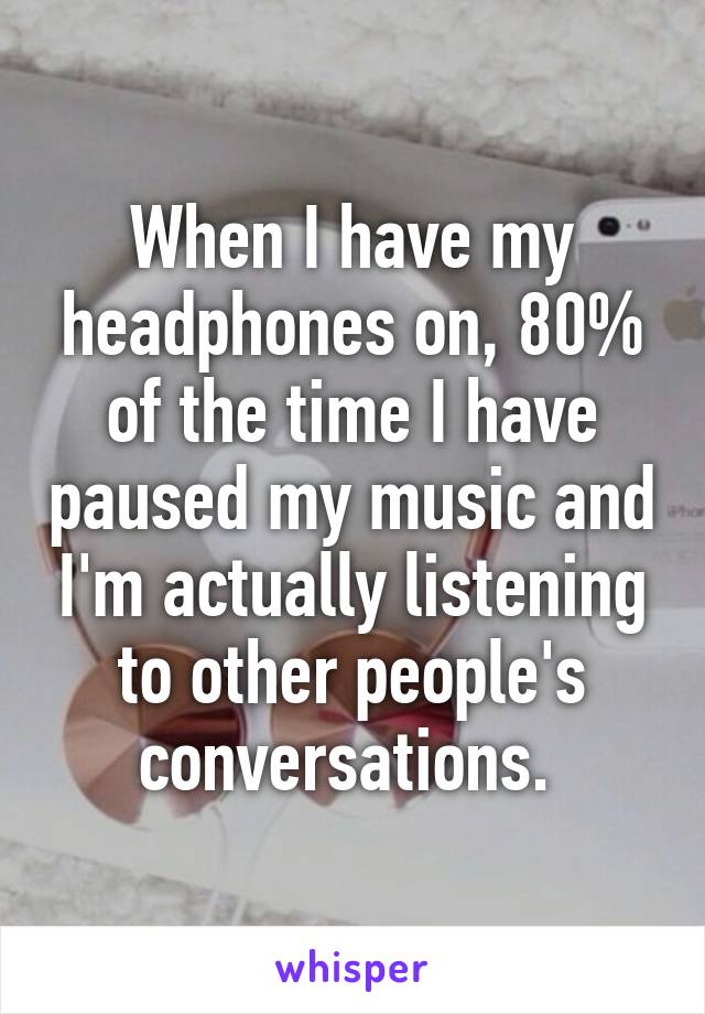 When I have my headphones on, 80% of the time I have paused my music and I'm actually listening to other people's conversations. 