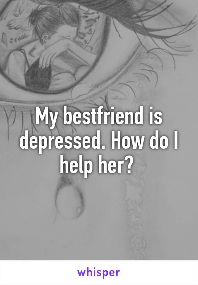 My bestfriend is depressed. How do I help her? 