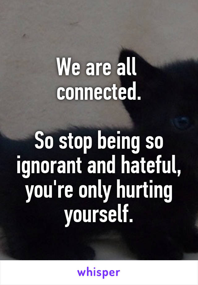 We are all 
connected.

So stop being so ignorant and hateful, you're only hurting yourself.