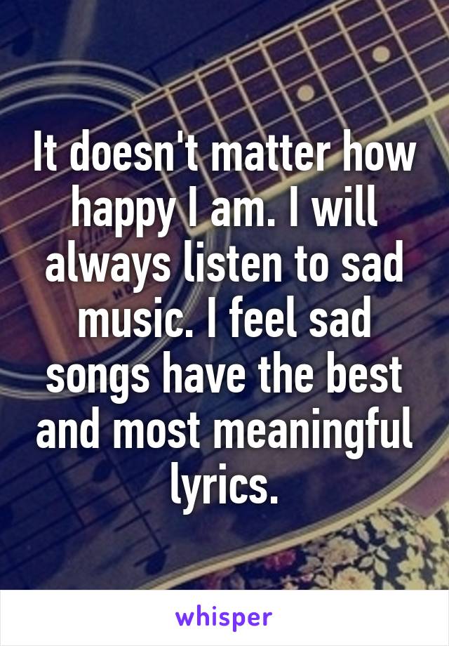 It doesn't matter how happy I am. I will always listen to sad music. I feel sad songs have the best and most meaningful lyrics.